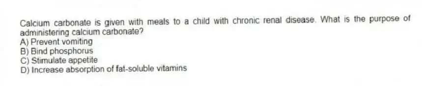 Calcium carbonate is given with meals to a child with chronic renal disease. What is the purpose of administering calcium carbonate?
A) Prevent vomiting
B) Bind phosphorus
C) Stimulate appetite
D) Increase absorption of fat-soluble vitamins