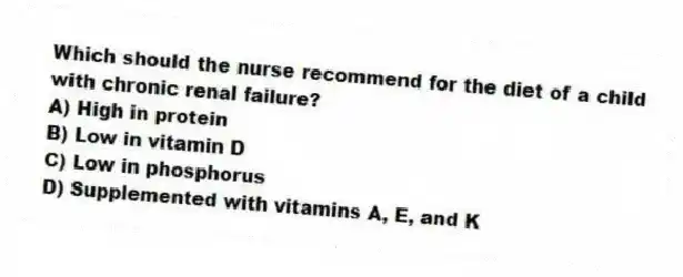 Which should the nurse recommend for the diet of a child with chronic renal failure?
A) High in protein
B) Low in vitamin D
C) Low in phosphorus
D) Supplemented with vitamins A, E, and K
