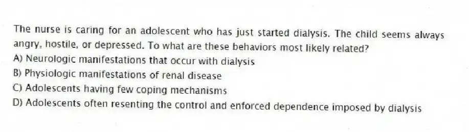 The nurse is caring for an adolescent who has just started dialysis. The child seems always angry, hostile, or depressed. To what are these behaviors most likely related?
A) Neurologic manifestations that occur with dialysis
B) Physiologic manifestations of renal disease
C) Adolescents having few coping mechanisms
D) Adolescents often resenting the control and enforced dependence imposed by dialysis