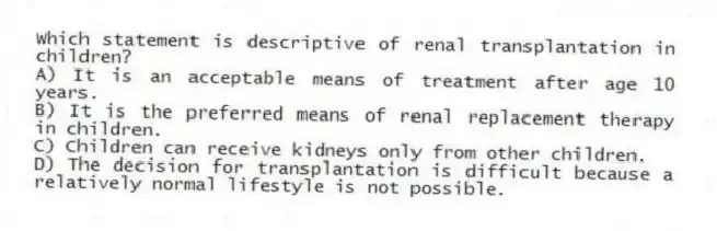 Which statement is descriptive of renal transplantation in children?
A) It is an acceptable means of treatment after age 10 years.
B) It is the preferred means of renal replacement therapy in children.
C) Children can receive kidneys only from other children.
D) The decision for transplantation is difficult because a relatively normal lifestyle is not possible.