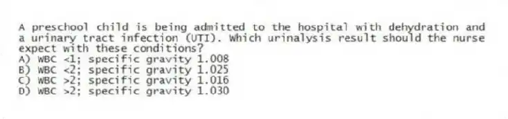 A preschool child is being admitted to the hospital with dehydration and a urinary tract infection (UTI). Which urinalysis result should the nurse expect with these conditions?
A) WBC <1; specific gravity 1.008
B) WBC <2; specific gravity 1.025
C) WBC >2; specific gravity 1.016
D) WBC >2; specific gravity 1.030