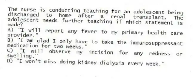 The nurse is conducting teaching for an adolescent being discharged to home after a renal transplant. The adolescent needs further teaching if which statement is made?
A) "I will report any fever to my primary health care provider."
B) "I am glad I only have to take the immunosuppressant medication for two weeks."
C) "I will observe my incision for any redness or swelling."
D) "I won't miss doing kidney dialysis every week."