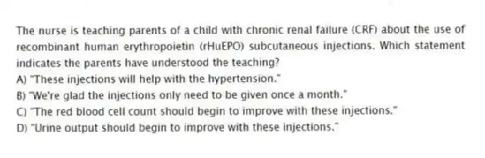 The nurse is teaching parents of a child with chronic renal failure (CRF) about the use of recombinant human erythropoietin (rHuEPO) subcutaneous injections. Which statement indicates the parents have understood the teaching?
A) "These injections will help with the hypertension."
B) "We're glad the injections only need to be given once a month."
C) "The red blood cell count should begin to improve with these injections."
D) "Urine output should begin to improve with these injections."