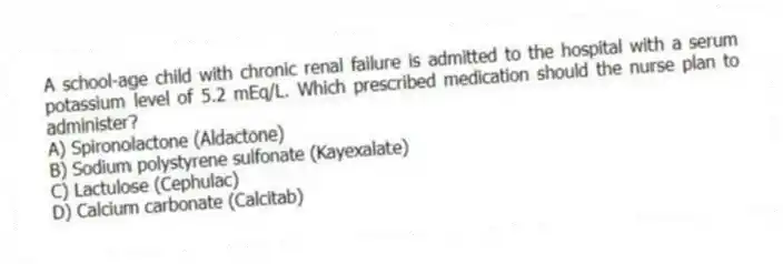 A school-age child with chronic renal failure is admitted to the hospital with a serum potassium level of 5.2 mEq/L. Which prescribed medication should the nurse plan to administer?
A) Spironolactone (Aldactone)
B) Sodium polystyrene sulfonate (Kayexalate)
C) Lactulose (Cephulac)
D) Calcium carbonate (Calcitab)