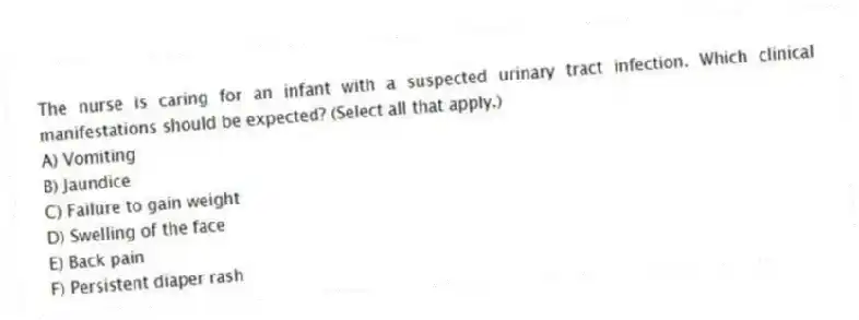 The nurse is caring for an infant with a suspected urinary tract infection. Which clinical manifestations should be expected? (Select all that apply.)
A) Vomiting
B) Jaundice
C) Failure to gain weight
D) Swelling of the face
E) Back pain
F) Persistent diaper rash