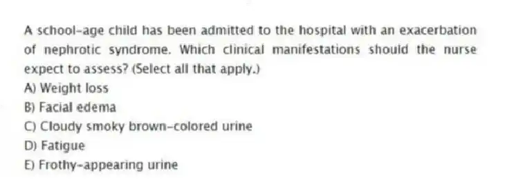 A school-age child has been admitted to the hospital with an exacerbation of nephrotic syndrome. Which clinical manifestations should the nurse expect to assess? (Select all that apply.)
A) Weight loss
B) Facial edema
C) Cloudy smoky brown-colored urine
D) Fatigue
E) Frothy-appearing urine