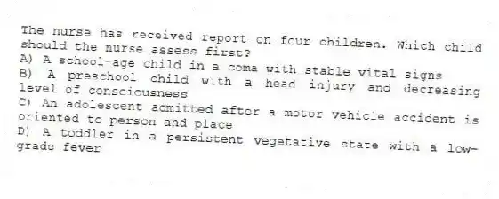 The nurse has received report on four children. Which child should the nurse assess first?
A) A school-age child in a coma with stable vital signs
B) A preschool child with a head injury and decreasing level of consciousness
C) An adolescent admitted after a motor vehicle accident is oriented to person and place
D) A toddler in a persistent vegetative state with a low-grade fever