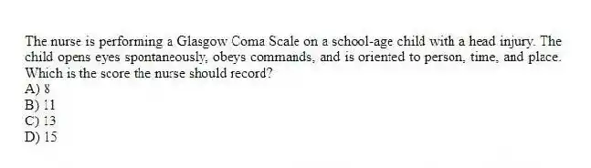 The nurse is performing a Glasgow Coma Scale on a school-age child with a head injury. The child opens eyes spontaneously, obeys commands, and is oriented to person, time, and place. Which is the score the nurse should record?
A) 8
B) 11
C) 13
D) 15
