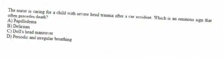 The nurse is caring for a child with severe head trauma after a car accident. Which is an ominous sign that often precedes death?
A) Papilledema
B) Delirium
C) Doll's head maneuver
D) Periodic and irregular breathing