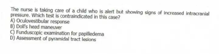 The nurse is taking care of a child who is alert but showing signs of increased intracranial pressure. Which test is contraindicated in this case?
A) Oculovestibular response
B) Doll's head maneuver
C) Funduscopic examination for papilledema
D) Assessment of pyramidal tract lesions