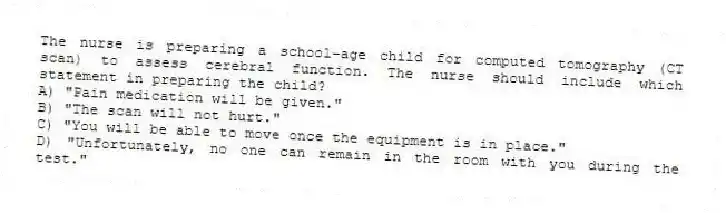 The nurse is preparing a school-age child for computed tomography (CT scan) to assess cerebral function. The nurse should include which statement in preparing the child?
A) "Pain medication will be given."
B) "The scan will not hurt."
C) "You will be able to move once the equipment is in place."
D) "Unfortunately, no one can remain in the room with you during the test."