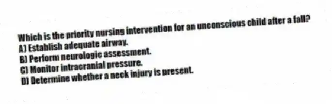 Which is the priority nursing intervention for an unconscious child after a fall?
A) Establish adequate airway.
B) Perform neurologic assessment.
C) Monitor intracranial pressure.
D) Determine whether a neck injury is present.