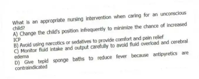 What is an appropriate nursing intervention when caring for an unconscious child?
A) Change the child's position infrequently to minimize the chance of increased ICP
B) Avoid using narcotics or sedatives to provide comfort and pain relief
C) Monitor fluid intake and output carefully to avoid fluid overload and cerebral edema
D) Give tepid sponge baths to reduce fever because antipyretics are contraindicated