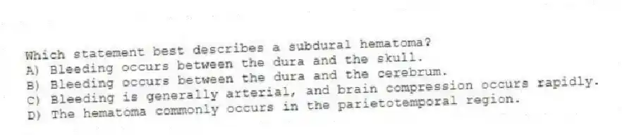 Which statement best describes a subdural hematoma?
A) Bleeding occurs between the dura and the skull.
B) Bleeding occurs between the dura and the cerebrum.
C) Bleeding is generally arterial, and brain compression occurs rapidly.
D) The hematoma commonly occurs in the parietotemporal region.
