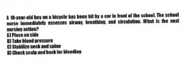 A 10-year-old boy on a bicycle has been hit by a car in front of the school. The school nurse immediately assesses airway, breathing, and circulation. What is the next nursing action?
A) Place on side
B) Take blood pressure
C) Stabilize neck and spine
D) Check scalp and back for bleeding