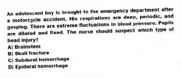 An adolescent boy is brought to the emergency department after a motorcycle accident. His respirations are deep, periodic, and gasping. There are extreme fluctuations in blood pressure. Pupils are dilated and fixed. The nurse should suspect which type of head injury?
A) Brainstem
B) Skull fracture
C) Subdural hemorrhage
D) Epidural hemorrhage
