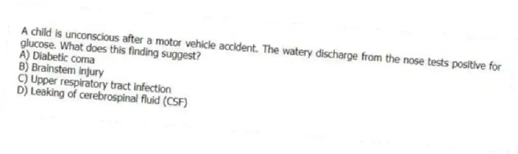 A child is unconscious after a motor vehicle accident. The watery discharge from the nose tests positive for glucose. What does this finding suggest?
A) Diabetic coma
B) Brainstem injury
C) Upper respiratory tract infection
D) Leaking of cerebrospinal fluid (CSF)