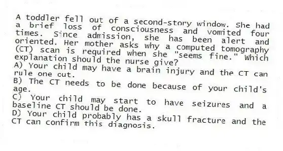A toddler fell out of a second-story window. She had a brief loss of consciousness and vomited four times. Since admission, she has been alert and oriented. Her mother asks why a computed tomography (CT) scan is required when she "seems fine." Which explanation should the nurse give?
A) Your child may have a brain injury and the CT can rule one out.
B) The CT needs to be done because of your child's age.
C) Your child may start to have seizures and a baseline CT should be done.
D) Your child probably has a skull fracture and the CT can confirm this diagnosis.