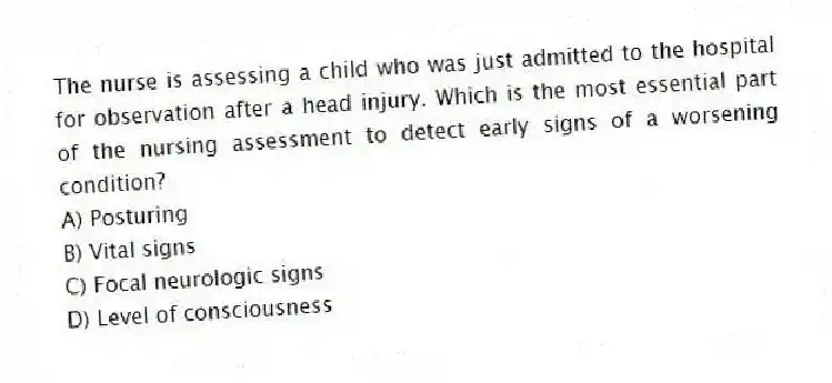 The nurse is assessing a child who was just admitted to the hospital for observation after a head injury. Which is the most essential part of the nursing assessment to detect early signs of a worsening condition?
A) Posturing
B) Vital signs
C) Focal neurologic signs
D) Level of consciousness