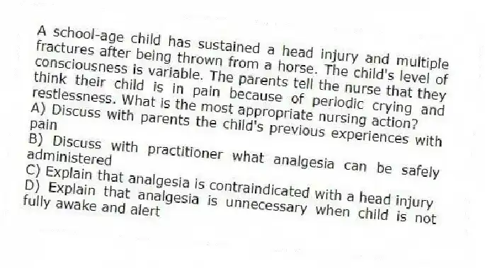A school-age child has sustained a head injury and multiple fractures after being thrown from a horse. The child's level of consciousness is variable. The parents tell the nurse that they think their child is in pain because of periodic crying and restlessness. What is the most appropriate nursing action?
A) Discuss with parents the child's previous experiences with pain
B) Discuss with practitioner what analgesia can be safely administered
C) Explain that analgesia is contraindicated with a head injury
D) Explain that analgesia is unnecessary when child is not fully awake and alert