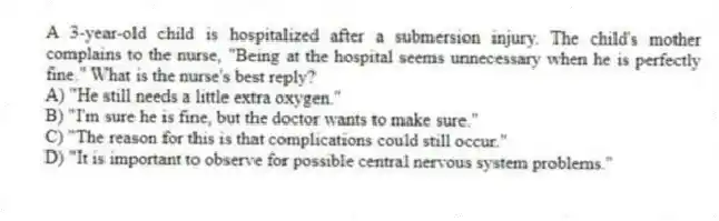 A 3-year-old child is hospitalized after a submersion injury. The child's mother complains to the nurse, "Being at the hospital seems unnecessary when he is perfectly fine." What is the nurse's best reply?
A) "He still needs a little extra oxygen."
B) "I'm sure he is fine, but the doctor wants to make sure."
C) "The reason for this is that complications could still occur."
D) "It is important to observe for possible central nervous system problems."