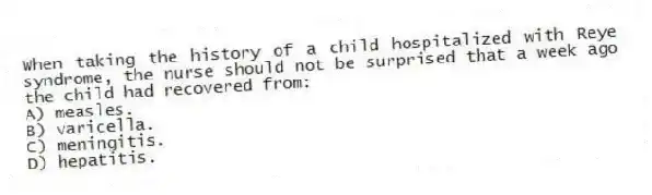When taking the history of a child hospitalized with Reye syndrome, the nurse should not be surprised that a week ago the child had recovered from:
A) measles.
B) varicella.
C) meningitis.
D) hepatitis.