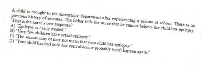 A child is brought to the emergency department after experiencing a seizure at school. There is no previous history of seizures. The father tells the nurse that he cannot believe the child has epilepsy. What is the nurse's best response?
A) "Epilepsy is easily treated."
B) "Very few children have actual epilepsy."
C) "The seizure may or may not mean that your child has epilepsy."
D) "Your child has had only one convulsion; it probably won't happen again."