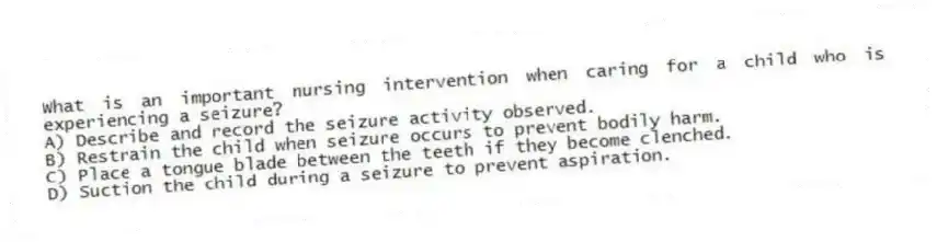 What is an important nursing intervention when caring for a child who is experiencing a seizure?
A) Describe and record the seizure activity observed.
B) Restrain the child when seizure occurs to prevent bodily harm.
C) Place a tongue blade between the teeth if they become clenched.
D) Suction the child during a seizure to prevent aspiration.