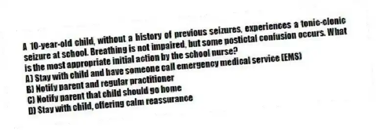 A 10-year-old child, without a history of previous seizures, experiences a tonic-clonic seizure at school. Breathing is not impaired, but some postictal confusion occurs. What is the most appropriate initial action by the school nurse?
A) Stay with child and have someone call emergency medical service (EMS)
B) Notify parent and regular practitioner
C) Notify parent that child should go home
D) Stay with child, offering calm reassurance