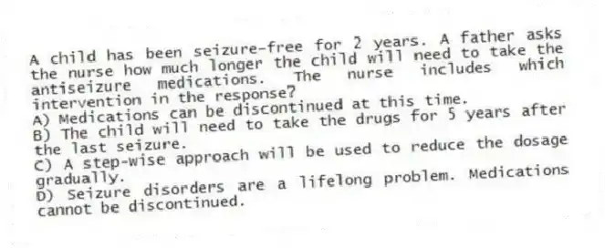 A child has been seizure-free for 2 years. A father asks the nurse how much longer the child will need to take the antiseizure medications. The nurse includes which intervention in the response?
A) Medications can be discontinued at this time.
B) The child will need to take the drugs for 5 years after the last seizure.
C) A step-wise approach will be used to reduce the dosage gradually.
D) Seizure disorders are a lifelong problem. Medications cannot be discontinued.
