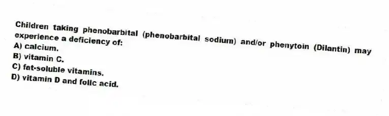 Children taking phenobarbital (phenobarbital sodium) and/or phenytoin (Dilantin) may experience a deficiency of:
A) calcium.
B) vitamin C.
C) fat-soluble vitamins.
D) vitamin D and folic acid.