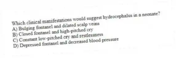 Which clinical manifestations would suggest hydrocephalus in a neonate?
A) Bulging fontanel and dilated scalp veins
B) Closed fontanel and high-pitched cry
C) Constant low-pitched cry and restlessness
D) Depressed fontanel and decreased blood pressure
