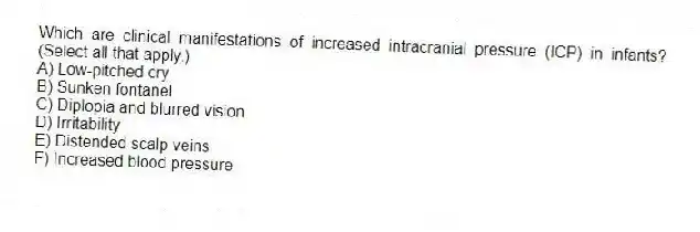 Which are clinical manifestations of increased intracranial pressure (ICP) in infants? (Select all that apply.)
A) Low-pitched cry
B) Sunken fontanel
C) Diplopia and blurred vision
D) Irritability
E) Distended scalp veins
F) Increased blood pressure