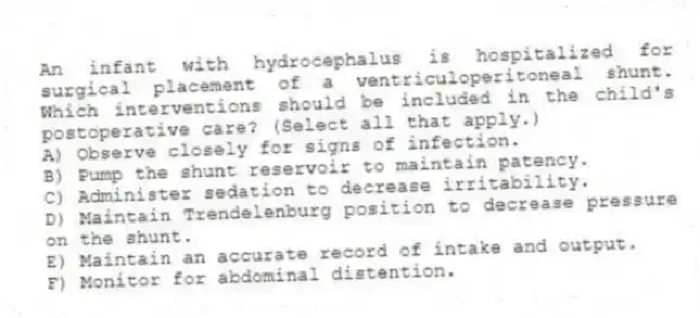 An infant with hydrocephalus is hospitalized for surgical placement of a ventriculoperitoneal shunt. Which interventions should be included in the child's postoperative care? (Select all that apply.)
A) Observe closely for signs of infection.
B) Pump the shunt reservoir to maintain patency.
C) Administer sedation to decrease irritability.
D) Maintain Trendelenburg position to decrease pressure on the shunt.
E) Maintain an accurate record of intake and output.
F) Monitor for abdominal distention.
