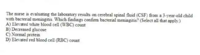 The nurse is evaluating the laboratory results on cerebral spinal fluid (CSF) from a 3-year-old child with bacterial meningitis. Which findings confirm bacterial meningitis? (Select all that apply.)
A) Elevated white blood cell (WBC) count
B) Decreased glucose
C) Normal protein
D) Elevated red blood cell (RBC) count
