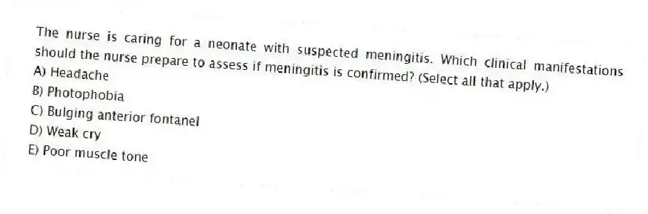 The nurse is caring for a neonate with suspected meningitis. Which clinical manifestations should the nurse prepare to assess if meningitis is confirmed? (Select all that apply.)
A) Headache
B) Photophobia
C) Bulging anterior fontanel
D) Weak cry
E) Poor muscle tone