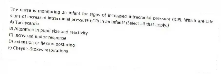 The nurse is monitoring an infant for signs of increased intracranial pressure (ICP). Which are late signs of increased intracranial pressure (ICP) in an infant? (Select all that apply.)
A) Tachycardia
B) Alteration in pupil size and reactivity
C) Increased motor response
D) Extension or flexion posturing
E) Cheyne-Stokes respirations