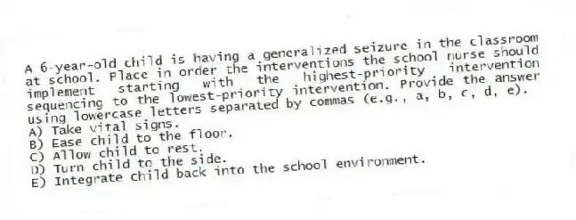 A 6-year-old child is having a generalized seizure in the classroom at school. Place in order the interventions the school nurse should implement starting with the highest-priority intervention sequencing to the lowest-priority intervention. Provide the answer using lowercase letters separated by commas (e.g., a, b, c, d, e).
A) Take vital signs.
B) Ease child to the floor.
C) Allow child to rest.
D) Turn child to the side.
E) Integrate child back into the school environment.