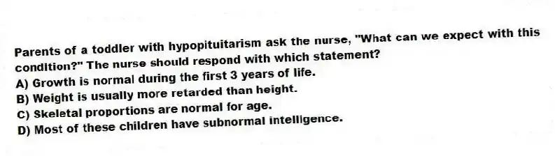 Parents of a toddler with hypopituitarism ask the nurse, "What can we expect with this condition?" The nurse should respond with which statement?
A) Growth is normal during the first 3 years of life.
B) Weight is usually more retarded than height.
C) Skeletal proportions are normal for age.
D) Most of these children have subnormal intelligence.