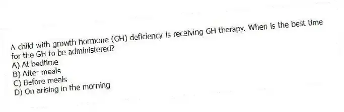 A child with growth hormone (GH) deficiency is receiving GH therapy. When is the best time for the GH to be administered?
A) At bedtime
B) After meals
C) Before meals
D) On arising in the morning