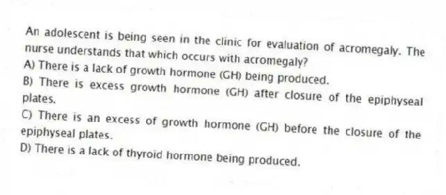 An adolescent is being seen in the clinic for evaluation of acromegaly. The nurse understands that which occurs with acromegaly?
A) There is a lack of growth hormone (GH) being produced.
B) There is excess growth hormone (GH) after closure of the epiphyseal plates.
C) There is an excess of growth hormone (GH) before the closure of the epiphyseal plates.
D) There is a lack of thyroid hormone being produced.