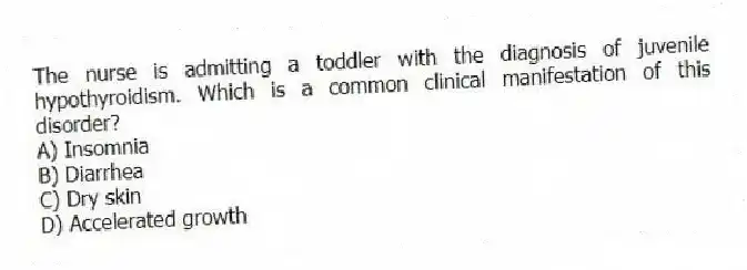 The nurse is admitting a toddler with the diagnosis of juvenile hypothyroidism. Which is a common clinical manifestation of this disorder?
A) Insomnia
B) Diarrhea
C) Dry skin
D) Accelerated growth