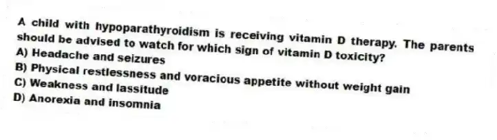 A child with hypoparathyroidism is receiving vitamin D therapy. The parents should be advised to watch for which sign of vitamin D toxicity?
A) Headache and seizures
B) Physical restlessness and voracious appetite without weight gain
C) Weakness and lassitude
D) Anorexia and insomnia
