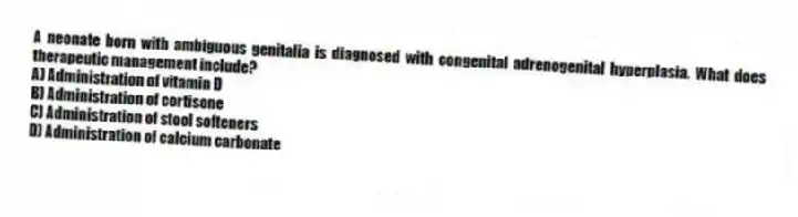 A neonate born with ambiguous genitalia is diagnosed with congenital adrenogenital hyperplasia. What does therapeutic management include?
A) Administration of vitamin D
B) Administration of cortisone
C) Administration of stool softeners
D) Administration of calcium carbonate