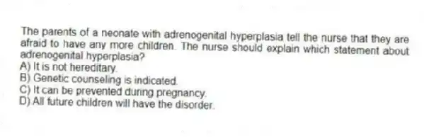 The parents of a neonate with adrenogenital hyperplasia tell the nurse that they are afraid to have any more children. The nurse should explain which statement about adrenogenital hyperplasia?
A) It is not hereditary.
B) Genetic counseling is indicated.
C) It can be prevented during pregnancy.
D) All future children will have the disorder.
