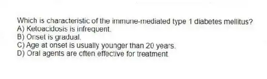Which is characteristic of the immune-mediated type 1 diabetes mellitus?
A) Ketoacidosis is infrequent.
B) Onset is gradual.
C) Age at onset is usually younger than 20 years.
D) Oral agents are often effective for treatment.