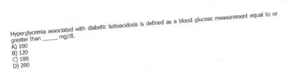 Hyperglycemia associated with diabetic ketoacidosis is defined as a blood glucose measurement equal to or greater than _____ mg/dl.
A) 100
B) 120
C) 180
D) 200