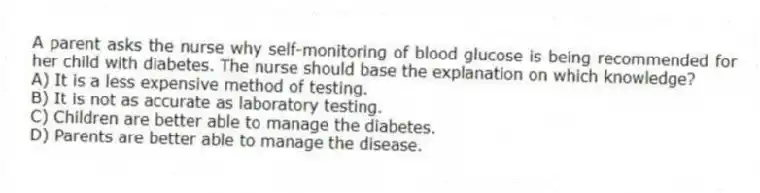 A parent asks the nurse why self-monitoring of blood glucose is being recommended for her child with diabetes. The nurse should base the explanation on which knowledge?
A) It is a less expensive method of testing.
B) It is not as accurate as laboratory testing.
C) Children are better able to manage the diabetes.
D) Parents are better able to manage the disease.