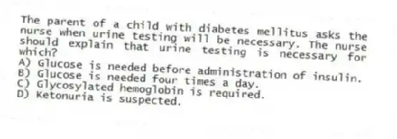 The parent of a child with diabetes mellitus asks the nurse when urine testing will be necessary. The nurse should explain that urine testing is necessary for which?
A) Glucose is needed before administration of insulin.
B) Glucose is needed four times a day.
C) Glycosylated hemoglobin is required.
D) Ketonuria is suspected.
