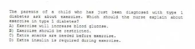 The parents of a child who has just been diagnosed with type 1 diabetes ask about exercise. Which should the nurse explain about exercise in type 1 diabetes?
A) Exercise will increase blood glucose.
B) Exercise should be restricted.
C) Extra snacks are needed before exercise.
D) Extra insulin is required during exercise.